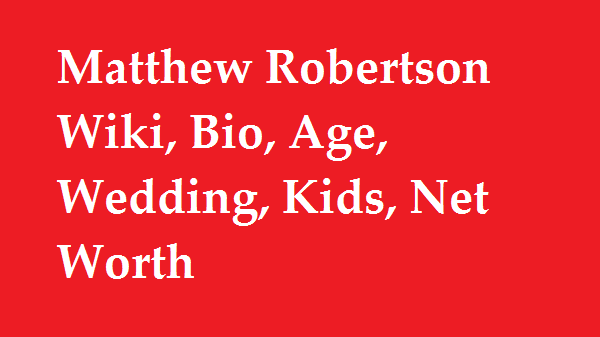 Matthew Robertson Wiki, Bio, Age, Wedding, Kids, Net Worth